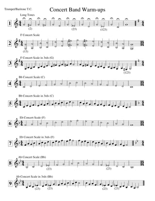 Trumpet/Baritone T.C.               Concert Band Warm-ups
                    
           Long Tones
                                                                                         
   1                                                                  
           (2)                                  (23)           (123)
            F Concert Scale
      
                                                                             
                                                                            
                               
   2
                                                                                
              (13)

      F Concert Scale in 3rds (G)
                                                                                         
   3                                                                                    
                                           
                                                              
                                                                            (123)

                                                                                          
          Bb Concert Scale (C)

   4                                                                       
                                                                                    
          Bb Concert Scale in 3rds (C)
                                                                                
   5                                                                


                                                                                  
           Eb Concert Scale (F)

   6                                                                             


                                  
                                                                           
           Eb Concert Scale in 3rds (F)

   7                                                                             
                                                   


       
                                                                                        
          Ab Concert Scale (Bb)

                                                                            
                 
   8
                                  (23)                             (23)
                                                                                    

        
        Ab Concert Scale in 3rds (Bb)

                                         
                                                                       
   9         (23) (23)                                       (23) (23)
 