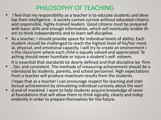 PHILOSOPHY OF TEACHING
• I feel that my responsibility as a teacher is to educate students and deve
lop their intelligence. A society cannot survive without educated citizens
and responsible, highly-trained leaders. Good citizens must be prepared
with basic skills and enough information, which will eventually enable th
em to think independently and to learn self-discipline.
As a teacher, I should provide space for individual levels of ability. Each
student should be challenged to reach the highest level of his/her ment
al, physical, and emotional capacity. I will try to create an environment i
n the classroom where each child is equally valued and appreciated. Te
aching should never humiliate or injure a student's self- esteem.
It is essential that standards be dearly defined and that discipline be firm
, fair, and consistent. The methods of measuring achievement should be u
nderstood by students, parents, and school personnel. High expectations
from a teacher will produce maximum results from the students.
I hope that as a teacher I can encourage respect for learning and intel
lectual achievement by stimulating individual curiosity about the worl
d and of mankind. I want to help students acquire knowledge of sever
al foundations that will allow them to think logically, clearly and indep
endently in order to prepare themselves for the future.
•
•
•
 