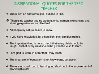 INSPIRATIONAL QUOTES FOR THE TESOL
TEACHER
❖ There isn't an answer to give, but one to find.
❖ There's no teacher and no student, only. learners exchanging and
sharing experiences and life itself.
❖ All people by nature desire to know.
❖ If you have knowledge, let others light their candles from it.
❖ The important thing is not so much that every child should be
taught, as that every child should be given the wish to learn.
❖ I am glad to learn, in order that I may teach.
❖ The great aim of education is not knowledge, but action.
❖ There is no royal road to learning; no short cut to the acquirement of
any'valuable art.
 