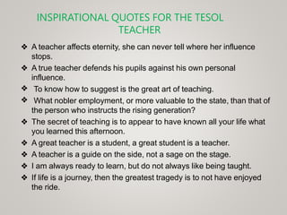 INSPIRATIONAL QUOTES FOR THE TESOL
TEACHER
❖ A teacher affects eternity, she can never tell where her influence
stops.
❖ A true teacher defends his pupils against his own personal
influence.
❖
❖
To know how to suggest is the great art of teaching.
What nobler employment, or more valuable to the state, than that of
the person who instructs the rising generation?
❖ The secret of teaching is to appear to have known all your life what
you learned this afternoon.
❖ A great teacher is a student, a great student is a teacher.
❖ A teacher is a guide on the side, not a sage on the stage.
❖ I am always ready to learn, but do not always like being taught.
❖ If life is a journey, then the greatest tragedy is to not have enjoyed
the ride.
 