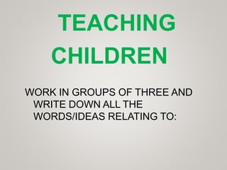 WORK IN GROUPS OF THREE AND
WRITE DOWN ALL THE
WORDS/IDEAS RELATING TO:
TEACHING
CHILDREN
 