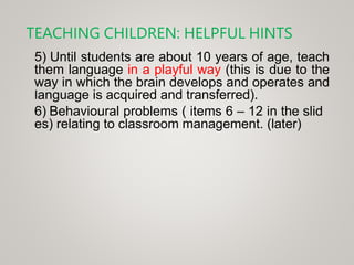 TEACHING CHILDREN: HELPFUL HINTS
5) Until students are about 10 years of age, teach
them language in a playful way (this is due to the
way in which the brain develops and operates and
language is acquired and transferred).
6) Behavioural problems ( items 6 – 12 in the slid
es) relating to classroom management. (later)
 