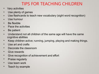 TIPS FOR TEACHING CHILDREN
•
•
•
•
•
•
•
•
Vary activities
Use plenty of games
Use flashcards to teach new vocabulary (sight word recognition)
Use humour
Be flexible
Pace the activities
Be patient
Understand not all children of the same age will have the same
cognitive abilities
Keep children active; running, jumping, playing and making things.
Use art and crafts
Decorate the classroom
Give rewards
Give recognition of achievement and effort
Praise regularly
Use team work
Teach by example
•
•
•
•
•
•
•
•
 