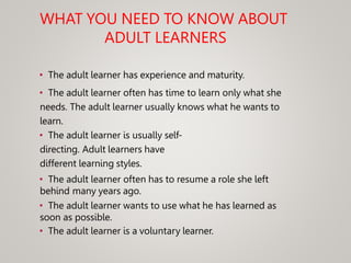 WHAT YOU NEED TO KNOW ABOUT
ADULT LEARNERS
• The adult learner has experience and maturity.
• The adult learner often has time to learn only what she
needs. The adult learner usually knows what he wants to
learn.
• The adult learner is usually self-
directing. Adult learners have
different learning styles.
• The adult learner often has to resume a role she left
behind many years ago.
• The adult learner wants to use what he has learned as
soon as possible.
• The adult learner is a voluntary learner.
 