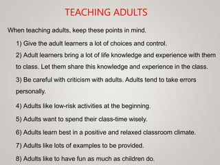 TEACHING ADULTS
When teaching adults, keep these points in mind.
1) Give the adult learners a lot of choices and control.
2) Adult learners bring a lot of life knowledge and experience with them
to class. Let them share this knowledge and experience in the class.
3) Be careful with criticism with adults. Adults tend to take errors
personally.
4) Adults like low-risk activities at the beginning.
5) Adults want to spend their class-time wisely.
6) Adults learn best in a positive and relaxed classroom climate.
7) Adults like lots of examples to be provided.
8) Adults like to have fun as much as children do.
 