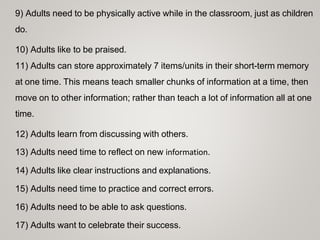 9) Adults need to be physically active while in the classroom, just as children
do.
10) Adults like to be praised.
11) Adults can store approximately 7 items/units in their short-term memory
at one time. This means teach smaller chunks of information at a time, then
move on to other information; rather than teach a lot of information all at one
time.
12) Adults learn from discussing with others.
13) Adults need time to reflect on new information.
14) Adults like clear instructions and explanations.
15) Adults need time to practice and correct errors.
16) Adults need to be able to ask questions.
17) Adults want to celebrate their success.
 