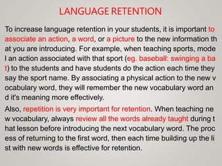 LANGUAGE RETENTION
To increase language retention in your students, it is important to
associate an action, a word, or a picture to the new information th
at you are introducing. For example, when teaching sports, mode
l an action associated with that sport (eg. baseball: swinging a ba
t) to the students and have students do the action each time they
say the sport name. By associating a physical action to the new v
ocabulary word, they will remember the new vocabulary word an
d it's meaning more effectively.
Also, repetition is very important for retention. When teaching ne
w vocabulary, always review all the words already taught during t
hat lesson before introducing the next vocabulary word. The proc
ess of returning to the first word, then each time building up the li
st with new words is effective for retention.
 