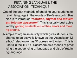 RETAINING LANGUAGE: THE
‘ASSOCIATION’ TECHNIQUE
One of the best methods of enabling your students to
retain language in the words of Professor John Ras
sias is to introduce “emotion, rhythm and movem
ent into the classroom”. This is usually best achie
ved by getting students out of their seats and movi
ng around.
A simple to organise activity which gives students the
chance to be active is known as the ‘Association M
ethod’ (also known as ‘Progressive Stories’). This is
useful in the TESOL classroom as a means of pract
ising the sequencing of language and also of retaini
ng language.
 