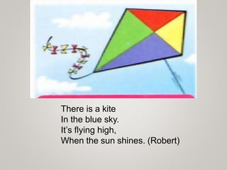There is a kite
In the blue sky.
It’s flying high,
When the sun shines. (Robert)
 