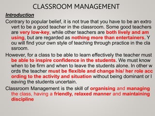 CLASSROOM MANAGEMENT
Introduction
Contrary to popular belief, it is not true that you have to be an extro
vert to be a good teacher in the classroom. Some good teachers
are very low-key, while other teachers are both lively and am
using, but are regarded as nothing more than entertainers. Y
ou will find your own style of teaching through practice in the cla
ssroom.
However, for a class to be able to learn effectively the teacher must
be able to inspire confidence in the students. We must know
when to be firm and when to leave the students alone. In other w
ords the teacher must be flexible and change his/ her role acc
ording to the activity and situation without being dominant or l
eaving the students uncertain.
Classroom Management is the skill of organising and managing
the class, having a friendly, relaxed manner and maintaining
discipline
 