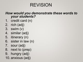 REVISION
How would you demonstrate these words to
your students?
1. credit card (n)
2. rich (adj)
3. swim (v)
4. similar (adj)
5. itinerary (n)
6. sister in law (n)
7. sour (adj)
8. next to (prep)
9. hungry (adj)
10. anxious (adj)
 