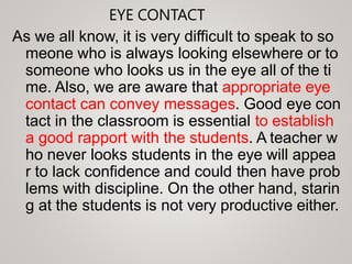 EYE CONTACT
As we all know, it is very difficult to speak to so
meone who is always looking elsewhere or to
someone who looks us in the eye all of the ti
me. Also, we are aware that appropriate eye
contact can convey messages. Good eye con
tact in the classroom is essential to establish
a good rapport with the students. A teacher w
ho never looks students in the eye will appea
r to lack confidence and could then have prob
lems with discipline. On the other hand, starin
g at the students is not very productive either.
 
