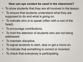 How can eye contact be used in the classroom?
To show students that they are all involved in the lesson.
To ensure that students understand what they are
supposed to do and what is going on.
To indicate who is to speak (often with a nod of the
head).
To encourage contributions.
To hold the attention of students who are not being
addressed.
To maintain discipline.
To signal students to start, stop or get a move on.
To indicate that something is correct or incorrect.
To check that everybody is participating.
•
•
•
•
•
•
•
•
•
 