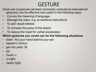 GESTURE
Good use of gestures (at least commonly understood international
gestures) can be effective and useful in the following ways:
•
•
•
•
•
Convey the meaning of language
Manage the class, e.g. to reinforce instructions
To add visual interest
To increase the pace of the lesson
To reduce the need for verbal explanation
Which gestures you could use for the following situations:
-
-
-
-
-
-
-
listen: Put your hand behind your ear
repeat in chorus:
get into pairs: St
op:
Good: n
ot right:
nearly right;
 