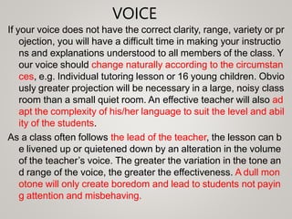 VOICE
If your voice does not have the correct clarity, range, variety or pr
ojection, you will have a difficult time in making your instructio
ns and explanations understood to all members of the class. Y
our voice should change naturally according to the circumstan
ces, e.g. Individual tutoring lesson or 16 young children. Obvio
usly greater projection will be necessary in a large, noisy class
room than a small quiet room. An effective teacher will also ad
apt the complexity of his/her language to suit the level and abil
ity of the students.
As a class often follows the lead of the teacher, the lesson can b
e livened up or quietened down by an alteration in the volume
of the teacher’s voice. The greater the variation in the tone an
d range of the voice, the greater the effectiveness. A dull mon
otone will only create boredom and lead to students not payin
g attention and misbehaving.
 