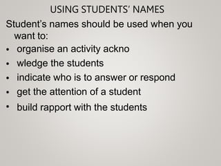 USING STUDENTS’ NAMES
Student’s names should be used when you
want to:
•
•
•
•
•
organise an activity ackno
wledge the students
indicate who is to answer or respond
get the attention of a student
build rapport with the students
 