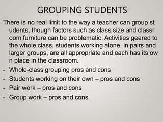 GROUPING STUDENTS
There is no real limit to the way a teacher can group st
udents, though factors such as class size and classr
oom furniture can be problematic. Activities geared to
the whole class, students working alone, in pairs and
larger groups, are all appropriate and each has its ow
n place in the classroom.
- Whole-class grouping pros and cons
- Students working on their own – pros and cons
- Pair work – pros and cons
- Group work – pros and cons
 