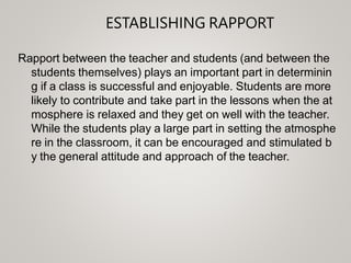 ESTABLISHING RAPPORT
Rapport between the teacher and students (and between the
students themselves) plays an important part in determinin
g if a class is successful and enjoyable. Students are more
likely to contribute and take part in the lessons when the at
mosphere is relaxed and they get on well with the teacher.
While the students play a large part in setting the atmosphe
re in the classroom, it can be encouraged and stimulated b
y the general attitude and approach of the teacher.
 