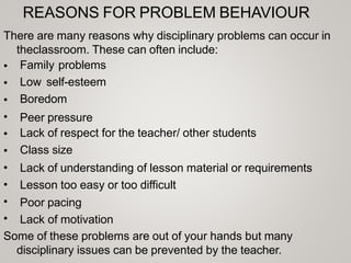 REASONS FOR PROBLEM BEHAVIOUR
There are many reasons why disciplinary problems can occur in
theclassroom. These can often include:
•
•
•
•
•
•
•
•
•
•
Family problems
Low self-esteem
Boredom
Peer pressure
Lack of respect for the teacher/ other students
Class size
Lack of understanding of lesson material or requirements
Lesson too easy or too difficult
Poor pacing
Lack of motivation
Some of these problems are out of your hands but many
disciplinary issues can be prevented by the teacher.
 