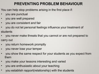 PREVENTING PROBLEM BEHAVIOUR
You can help stop problems arising in the first place if:
•
•
•
•
you are punctual
you are well prepared
you are consistent and fair
you do not let personal feelings influence your treatment of
students
• you never make threats that you cannot or are not prepared to
carry out
•
•
•
you return homework promptly
you never lose your temper
you show the same respect for your students as you expect from
them
you make your lessons interesting and varied
you are enthusiastic about your teaching
you establish rapport(relationship) with the students
•
•
•
 