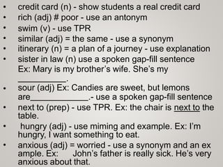 •
•
•
•
•
•
credit card (n) - show students a real credit card
rich (adj) # poor - use an antonym
swim (v) - use TPR
similar (adj) = the same - use a synonym
itinerary (n) = a plan of a journey - use explanation
sister in law (n) use a spoken gap-fill sentence
Ex: Mary is my brother’s wife. She’s my
.
sour (adj) Ex: Candies are sweet, but lemons
are .- use a spoken gap-fill sentence
next to (prep) - use TPR. Ex: the chair is next to the
table.
hungry (adj) - use miming and example. Ex: I’m
hungry, I want something to eat.
anxious (adj) = worried - use a synonym and an ex
ample. Ex: John’s father is really sick. He’s very
anxious about that.
•
•
•
•
 