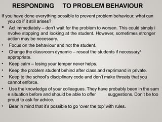 RESPONDING TO PROBLEM BEHAVIOUR
If you have done everything possible to prevent problem behaviour, what can
you do if it still arises?
•
•
•
•
•
•
•
• Act immediately – don’t wait for the problem to worsen. This could simply i
nvolve stopping and looking at the student. However, sometimes stronger
action may be necessary.
Focus on the behaviour and not the student.
Change the classroom dynamic – reseat the students if necessary/
appropriate.
Keep calm – losing your temper never helps.
Keep the problem student behind after class and reprimand in private.
Keep to the school’s disciplinary code and don’t make threats that you
cannot enforce.
Use the knowledge of your colleagues. They have probably been in the sam
e situation before and should be able to offer suggestions. Don’t be too
proud to ask for advice.
Bear in mind that it’s possible to go ‘over the top’ with rules.
 