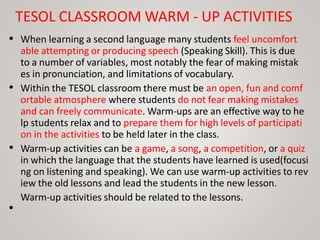 TESOL CLASSROOM WARM - UP ACTIVITIES
• When learning a second language many students feel uncomfort
able attempting or producing speech (Speaking Skill). This is due
to a number of variables, most notably the fear of making mistak
es in pronunciation, and limitations of vocabulary.
Within the TESOL classroom there must be an open, fun and comf
ortable atmosphere where students do not fear making mistakes
and can freely communicate. Warm-ups are an effective way to he
lp students relax and to prepare them for high levels of participati
on in the activities to be held later in the class.
Warm-up activities can be a game, a song, a competition, or a quiz
in which the language that the students have learned is used(focusi
ng on listening and speaking). We can use warm-up activities to rev
iew the old lessons and lead the students in the new lesson.
Warm-up activities should be related to the lessons.
•
•
•
 