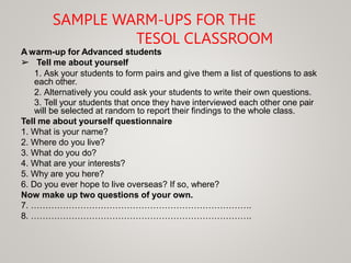 SAMPLE WARM-UPS FOR THE
TESOL CLASSROOM
A warm-up for Advanced students
➢ Tell me about yourself
1. Ask your students to form pairs and give them a list of questions to ask
each other.
2. Alternatively you could ask your students to write their own questions.
3. Tell your students that once they have interviewed each other one pair
will be selected at random to report their findings to the whole class.
Tell me about yourself questionnaire
1. What is your name?
2. Where do you live?
3. What do you do?
4. What are your interests?
5. Why are you here?
6. Do you ever hope to live overseas? If so, where?
Now make up two questions of your own.
7. ………………………………………………………………….
8. ………………………………………………………………….
 