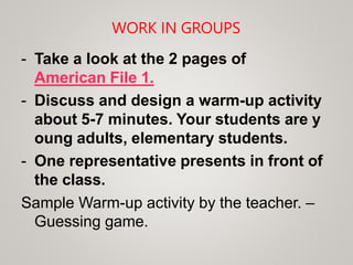 WORK IN GROUPS
- Take a look at the 2 pages of
American File 1.
- Discuss and design a warm-up activity
about 5-7 minutes. Your students are y
oung adults, elementary students.
- One representative presents in front of
the class.
Sample Warm-up activity by the teacher. –
Guessing game.
 
