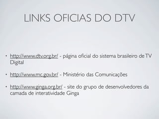 LINKS OFICIAS DO DTV


•   http://www.dtv.org.br/ - página oﬁcial do sistema brasileiro de TV
    Digital

•   http://www.mc.gov.br/ - Ministério das Comunicações

•   http://www.ginga.org.br/ - site do grupo de desenvolvedores da
    camada de interatividade Ginga
 