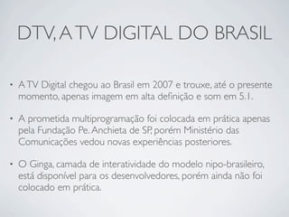 DTV, A TV DIGITAL DO BRASIL

•   A TV Digital chegou ao Brasil em 2007 e trouxe, até o presente
    momento, apenas imagem em alta deﬁnição e som em 5.1.

•   A prometida multiprogramação foi colocada em prática apenas
    pela Fundação Pe. Anchieta de SP, porém Ministério das
    Comunicações vedou novas experiências posteriores.

•   O Ginga, camada de interatividade do modelo nipo-brasileiro,
    está disponível para os desenvolvedores, porém ainda não foi
    colocado em prática.
 