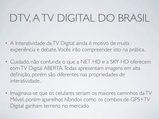 DTV, A TV DIGITAL DO BRASIL

•   A Interatividade da TV Digital ainda é motivo de muita
    experiência e debate. Vocês irão compreender isto na prática.

•   Cuidado, não confunda o que a NET HD e a SKY HD oferecem
    com TV Digital ABERTA. Todas apresentam imagens em alta
    deﬁnição, porém são diferentes nas propriedades de
    interatividade.

•   Imaginava-se que os celulares seriam os maiores caminhos da TV
    Móvel, porém aparelhos híbridos como os combos de GPS+TV
    Digital ganham terreno no mercado.
 