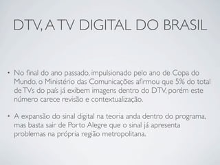 DTV, A TV DIGITAL DO BRASIL

•   No ﬁnal do ano passado, impulsionado pelo ano de Copa do
    Mundo, o Ministério das Comunicações aﬁrmou que 5% do total
    de TVs do país já exibem imagens dentro do DTV, porém este
    número carece revisão e contextualização.

•   A expansão do sinal digital na teoria anda dentro do programa,
    mas basta sair de Porto Alegre que o sinal já apresenta
    problemas na própria região metropolitana.
 