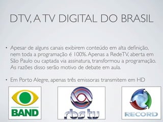 DTV, A TV DIGITAL DO BRASIL

•   Apesar de alguns canais exibirem conteúdo em alta deﬁnição,
    nem toda a programação é 100%. Apenas a RedeTV, aberta em
    São Paulo ou captada via assinatura, transformou a programação.
    As razões disso serão motivo de debate em aula.

•   Em Porto Alegre, apenas três emissoras transmitem em HD
 