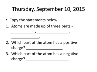 Thursday, September 10, 2015
• Copy the statements below.
1. Atoms are made up of three parts -
___________, _______________,
_____________.
2. Which part of the atom has a positive
charge? _________________
3. Which part of the atom has a negative
charge? ____________________
 