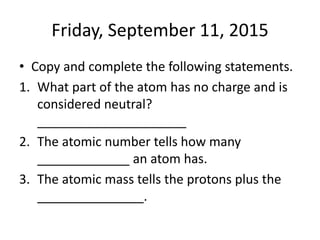 Friday, September 11, 2015
• Copy and complete the following statements.
1. What part of the atom has no charge and is
considered neutral?
_____________________
2. The atomic number tells how many
_____________ an atom has.
3. The atomic mass tells the protons plus the
_______________.
 