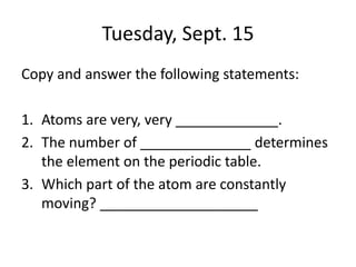 Tuesday, Sept. 15
Copy and answer the following statements:
1. Atoms are very, very _____________.
2. The number of ______________ determines
the element on the periodic table.
3. Which part of the atom are constantly
moving? ____________________
 