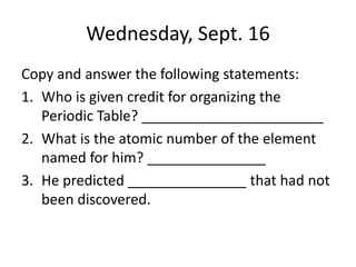 Wednesday, Sept. 16
Copy and answer the following statements:
1. Who is given credit for organizing the
Periodic Table? _______________________
2. What is the atomic number of the element
named for him? _______________
3. He predicted _______________ that had not
been discovered.
 
