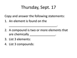 Thursday, Sept. 17
Copy and answer the following statements:
1. An element is found on the
____________________________.
2. A compound is two or more elements that
are chemically _______________.
3. List 3 elements:
4. List 3 compounds:
 