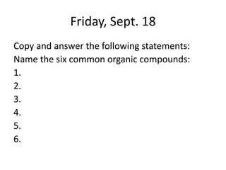 Friday, Sept. 18
Copy and answer the following statements:
Name the six common organic compounds:
1.
2.
3.
4.
5.
6.
 