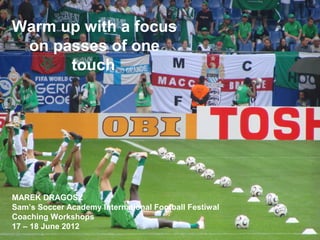 Warm up with a focus
on passes of one
touch
MAREK DRAGOSZ
Sam’s Soccer Academy International Football Festiwal
Coaching Workshops
17 – 18 June 2012
 