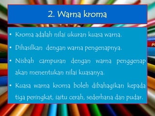 2. Warna kroma

• Kroma adalah nilai ukuran kuasa warna.

• Dihasilkan dengan warna pengenapnya.

• Nisbah campuran dengan warna penggenap
  akan menentukan nilai kuasanya.

• Kuasa warna kroma boleh dibahagikan kepada
  tiga peringkat, iaitu cerah, sederhana dan pudar.
 