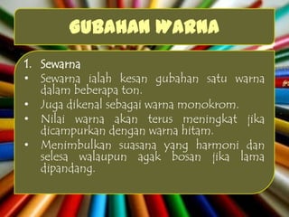 Gubahan Warna
1. Sewarna
• Sewarna ialah kesan gubahan satu warna
   dalam beberapa ton.
• Juga dikenal sebagai warna monokrom.
• Nilai warna akan terus meningkat jika
   dicampurkan dengan warna hitam.
• Menimbulkan suasana yang harmoni dan
   selesa walaupun agak bosan jika lama
   dipandang.
 
