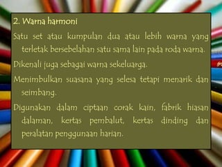 2. Warna harmoni
Satu set atau kumpulan dua atau lebih warna yang
  terletak bersebelahan satu sama lain pada roda warna.
Dikenali juga sebagai warna sekeluarga.
Menimbulkan suasana yang selesa tetapi menarik dan
  seimbang.
Digunakan dalam ciptaan corak kain, fabrik hiasan
  dalaman, kertas pembalut, kertas dinding dan
  peralatan penggunaan harian.
 