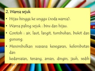 2. Warna sejuk
• Hijau hingga ke unggu (roda warna).
• Warna paling sejuk : biru dan hijau.
• Contoh : air, laut, langit, tumbuhan, bukit dan
  gunung.
• Menimbulkan suasana kesegaran, kelembutan
  dan
  kedamaian, tenang, aman, dingin, jauh, sedih
  dan sunyi.
 