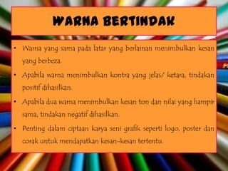Warna Bertindak
• Warna yang sama pada latar yang berlainan menimbulkan kesan
  yang berbeza.

• Apabila warna menimbulkan kontra yang jelas/ ketara, tindakan
  positif dihasilkan.

• Apabila dua warna menimbulkan kesan ton dan nilai yang hampir
  sama, tindakan negatif dihasilkan.

• Penting dalam ciptaan karya seni grafik seperti logo, poster dan
  corak untuk mendapatkan kesan-kesan tertentu.
 