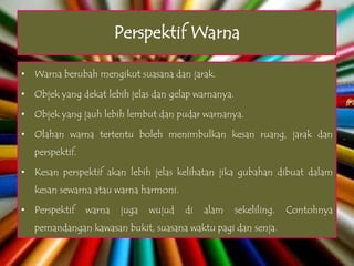 Perspektif Warna

• Warna berubah mengikut suasana dan jarak.

• Objek yang dekat lebih jelas dan gelap warnanya.

• Objek yang jauh lebih lembut dan pudar warnanya.

• Olahan warna tertentu boleh menimbulkan kesan ruang, jarak dan
   perspektif.

• Kesan perspektif akan lebih jelas kelihatan jika gubahan dibuat dalam
   kesan sewarna atau warna harmoni.

• Perspektif     warna   juga   wujud   di   alam    sekeliling.   Contohnya
   pemandangan kawasan bukit, suasana waktu pagi dan senja.
 
