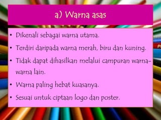 a) Warna asas

• Dikenali sebagai warna utama.
• Terdiri daripada warna merah, biru dan kuning.
• Tidak dapat dihasilkan melalui campuran warna-
  warna lain.
• Warna paling hebat kuasanya.
• Sesuai untuk ciptaan logo dan poster.
 
