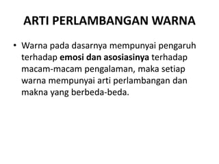 ARTI PERLAMBANGAN WARNA
• Warna pada dasarnya mempunyai pengaruh
terhadap emosi dan asosiasinya terhadap
macam-macam pengalaman, maka setiap
warna mempunyai arti perlambangan dan
makna yang berbeda-beda.
 