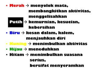 • Merah  menyolok mata,
membangkitkan aktivitas,
menggelisahkan
• Putih  kemurnian, kesucian,
kebersihan
• Biru  kesan dalam, kalem,
menjauhkan diri
• Kuning  menimbulkan aktivitas
• Hijau  meneduhkan
• Hitam  menimbulkan suasana
serius,
bersifat menyeramkan
 